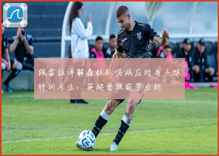 佩雷拉详解森林队伤病应对与点球特训方法,英超晋级前景分析