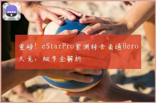 重磅!eStarPro紫渊转会南通Hero久竞,细节全解析