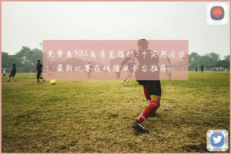免费看NBA高清直播的5个实用方法:最新比赛在线播放平台推荐