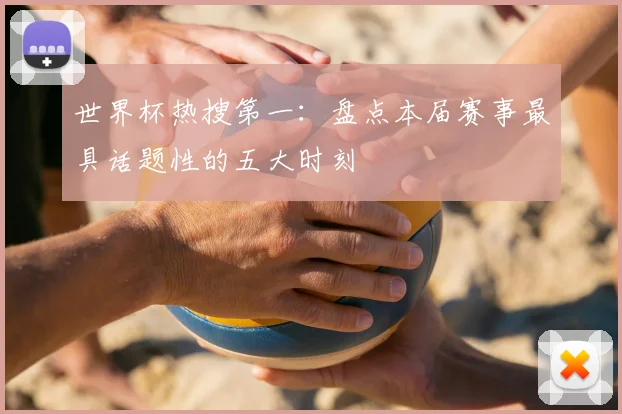世界杯热搜第一:盘点本届赛事最具话题性的五大时刻