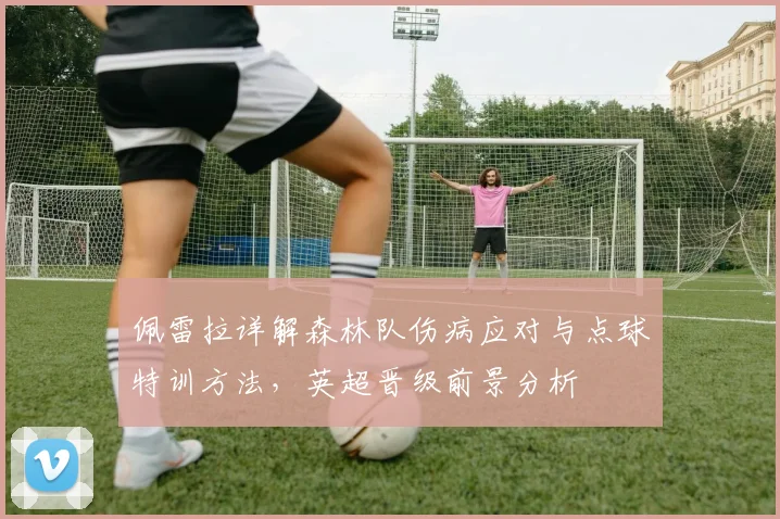 佩雷拉详解森林队伤病应对与点球特训方法，英超晋级前景分析