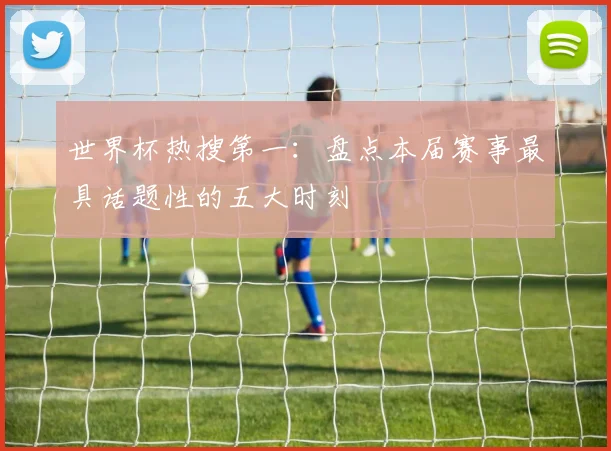 世界杯热搜第一:盘点本届赛事最具话题性的五大时刻