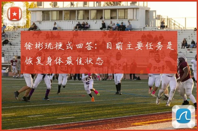 徐彬玩梗式回答:目前主要任务是恢复身体最佳状态